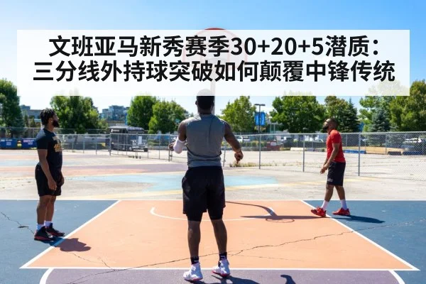 文班亚马新秀赛季30+20+5潜质：三分线外持球突破如何颠覆中锋传统