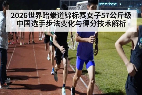 2026世界跆拳道锦标赛女子57公斤级 中国选手步法变化与得分技术解析