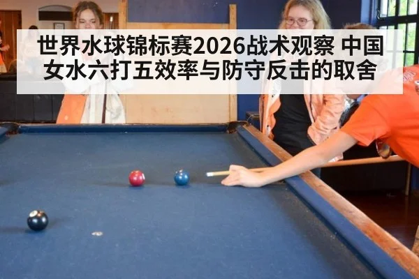 世界水球锦标赛2026战术观察 中国女水六打五效率与防守反击的取舍