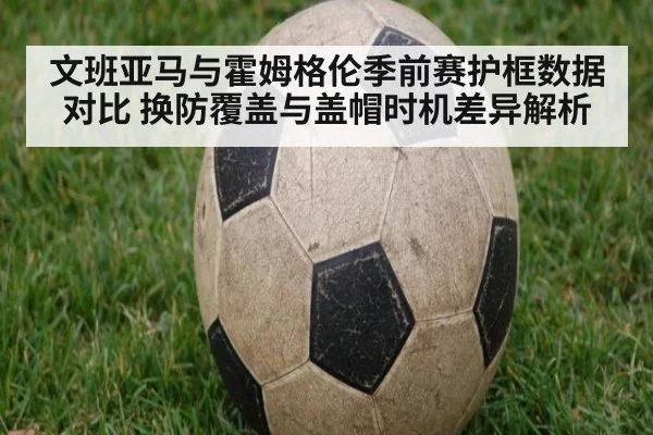 文班亚马与霍姆格伦季前赛护框数据对比 换防覆盖与盖帽时机差异解析